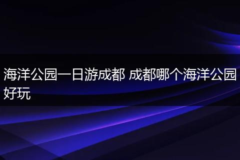 海洋公园一日游成都 成都哪个海洋公园好玩