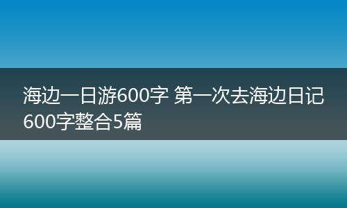 海边一日游600字 第一次去海边日记600字整合5篇