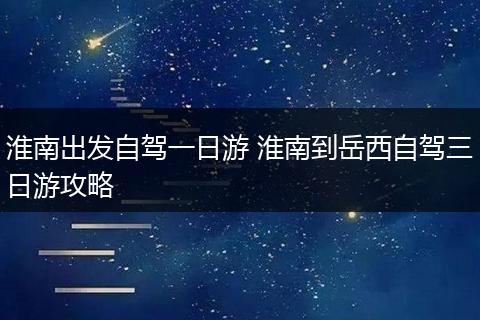 淮南出发自驾一日游 淮南到岳西自驾三日游攻略