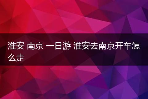 淮安 南京 一日游 淮安去南京开车怎么走