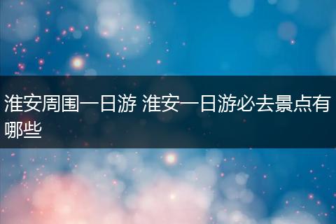 淮安周围一日游 淮安一日游必去景点有哪些