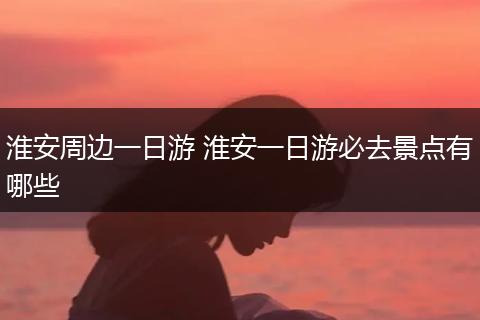 淮安周边一日游 淮安一日游必去景点有哪些