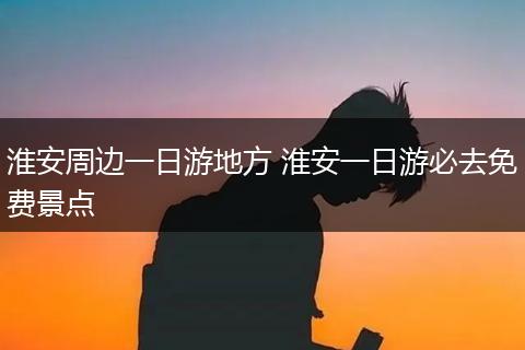 淮安周边一日游地方 淮安一日游必去免费景点
