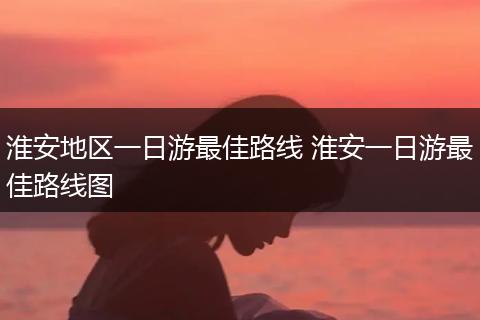 淮安地区一日游最佳路线 淮安一日游最佳路线图