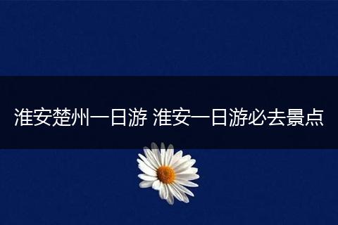 淮安楚州一日游 淮安一日游必去景点