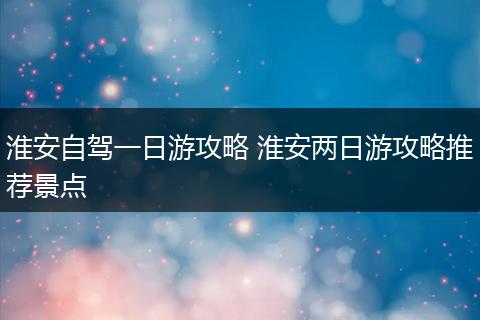 淮安自驾一日游攻略 淮安两日游攻略推荐景点