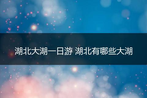 湖北大湖一日游 湖北有哪些大湖