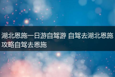 湖北恩施一日游自驾游 自驾去湖北恩施攻略自驾去恩施
