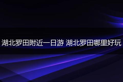 湖北罗田附近一日游 湖北罗田哪里好玩