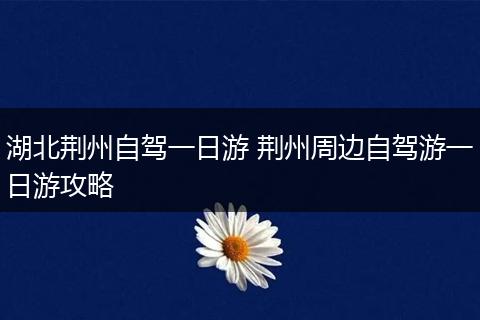 湖北荆州自驾一日游 荆州周边自驾游一日游攻略