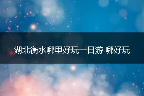 湖北衡水哪里好玩一日游 哪好玩