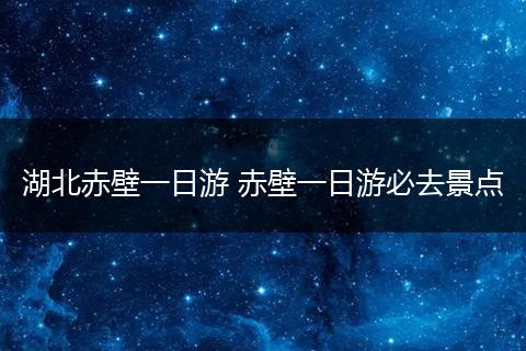 湖北赤壁一日游 赤壁一日游必去景点