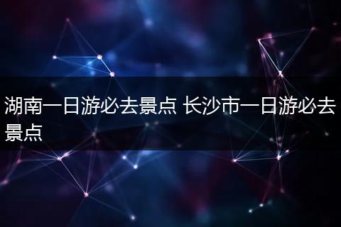 湖南一日游必去景点 长沙市一日游必去景点