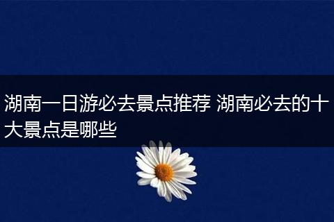 湖南一日游必去景点推荐 湖南必去的十大景点是哪些