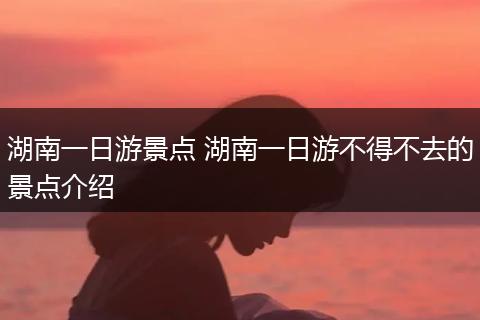 湖南一日游景点 湖南一日游不得不去的景点介绍