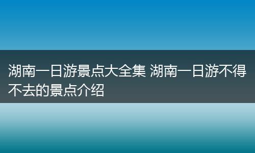 湖南一日游景点大全集 湖南一日游不得不去的景点介绍