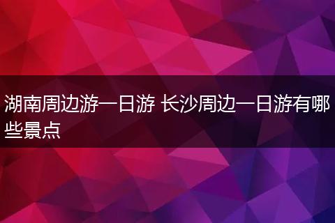 湖南周边游一日游 长沙周边一日游有哪些景点