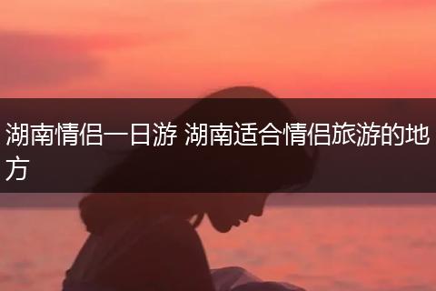 湖南情侣一日游 湖南适合情侣旅游的地方
