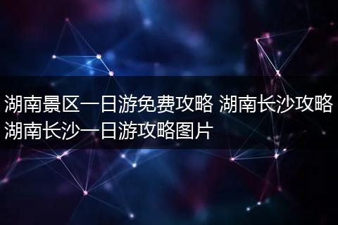 湖南景区一日游免费攻略 湖南长沙攻略湖南长沙一日游攻略图片