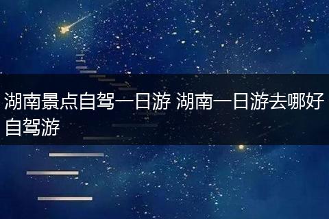 湖南景点自驾一日游 湖南一日游去哪好自驾游