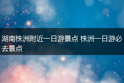 湖南株洲附近一日游景点 株洲一日游必去景点