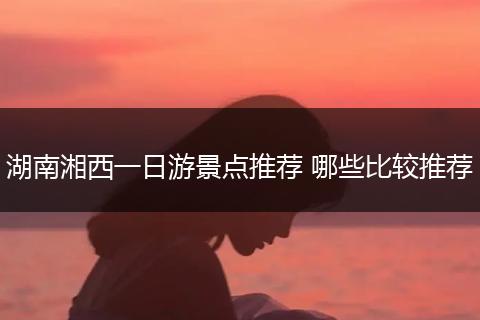 湖南湘西一日游景点推荐 哪些比较推荐