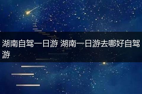 湖南自驾一日游 湖南一日游去哪好自驾游