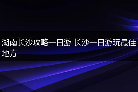 湖南长沙攻略一日游 长沙一日游玩最佳地方