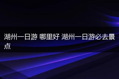 湖州一日游 哪里好 湖州一日游必去景点