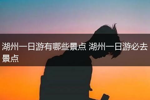 湖州一日游有哪些景点 湖州一日游必去景点
