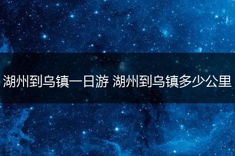 湖州到乌镇一日游 湖州到乌镇多少公里