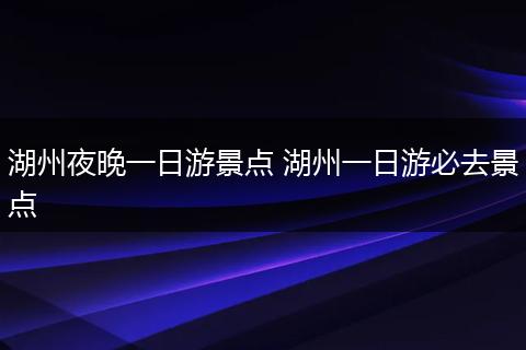湖州夜晚一日游景点 湖州一日游必去景点