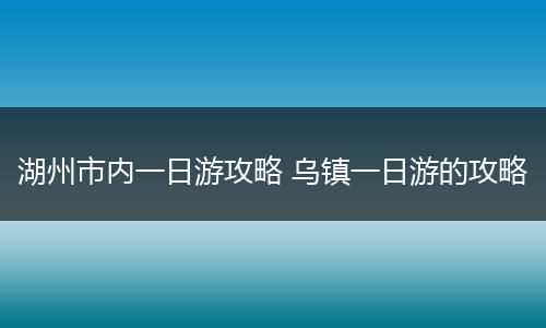 湖州市内一日游攻略 乌镇一日游的攻略