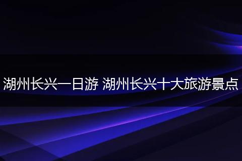 湖州长兴一日游 湖州长兴十大旅游景点