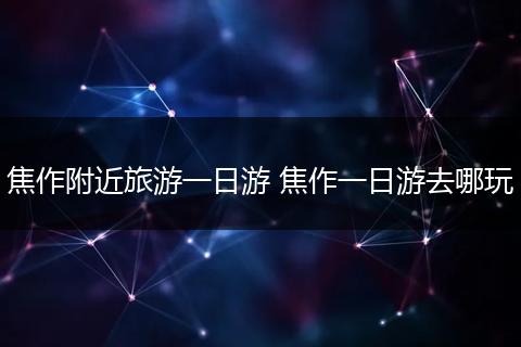 焦作附近旅游一日游 焦作一日游去哪玩