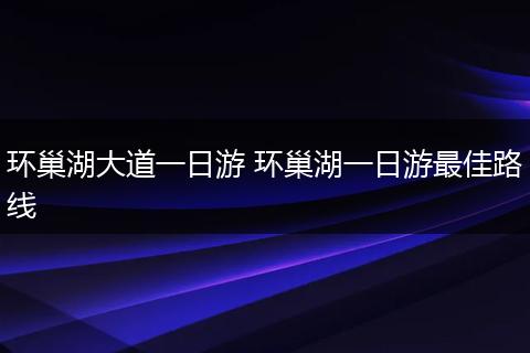 环巢湖大道一日游 环巢湖一日游最佳路线