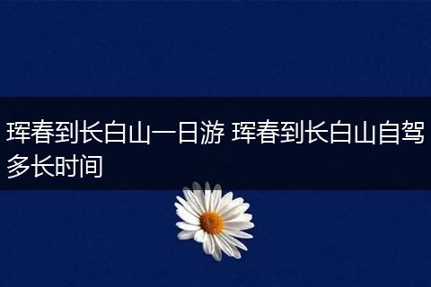 珲春到长白山一日游 珲春到长白山自驾多长时间
