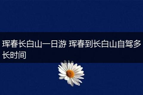 珲春长白山一日游 珲春到长白山自驾多长时间