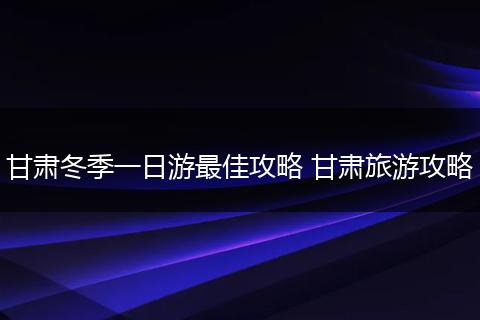 甘肃冬季一日游最佳攻略 甘肃旅游攻略