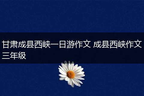 甘肃成县西峡一日游作文 成县西峡作文三年级