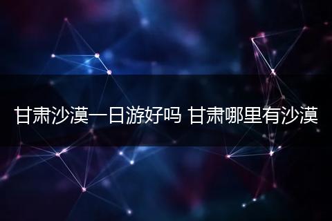 甘肃沙漠一日游好吗 甘肃哪里有沙漠