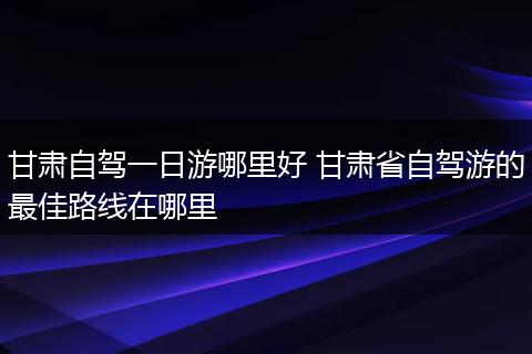 甘肃自驾一日游哪里好 甘肃省自驾游的最佳路线在哪里