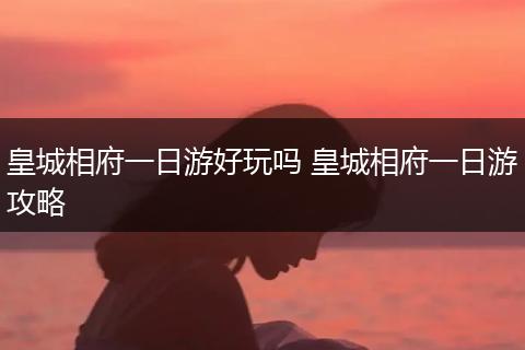 皇城相府一日游好玩吗 皇城相府一日游攻略