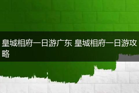 皇城相府一日游广东 皇城相府一日游攻略
