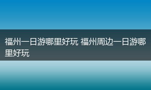 福州一日游哪里好玩 福州周边一日游哪里好玩