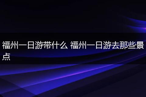 福州一日游带什么 福州一日游去那些景点
