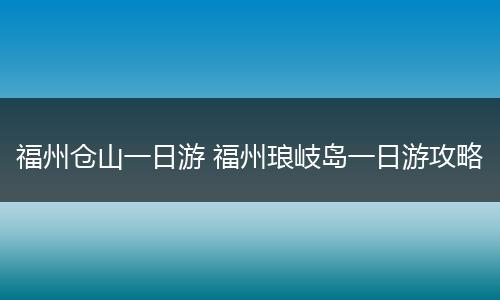 福州仓山一日游 福州琅岐岛一日游攻略