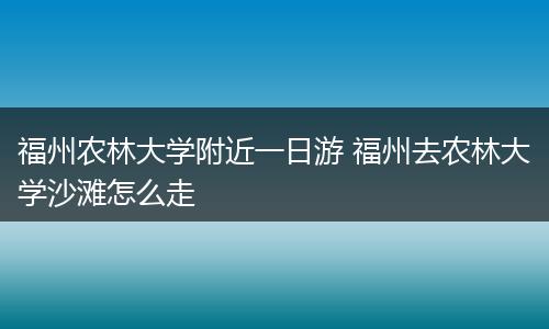 福州农林大学附近一日游 福州去农林大学沙滩怎么走