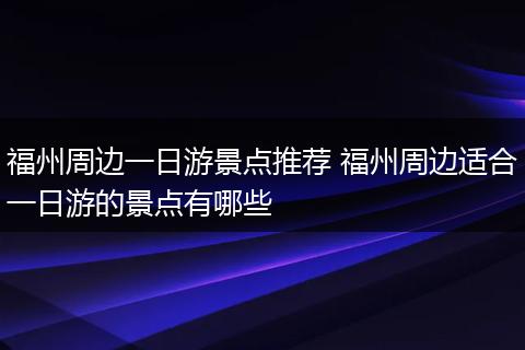 福州周边一日游景点推荐 福州周边适合一日游的景点有哪些