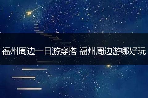 福州周边一日游穿搭 福州周边游哪好玩